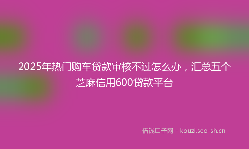 2025年热门购车贷款审核不过怎么办，汇总五个芝麻信用600贷款平台