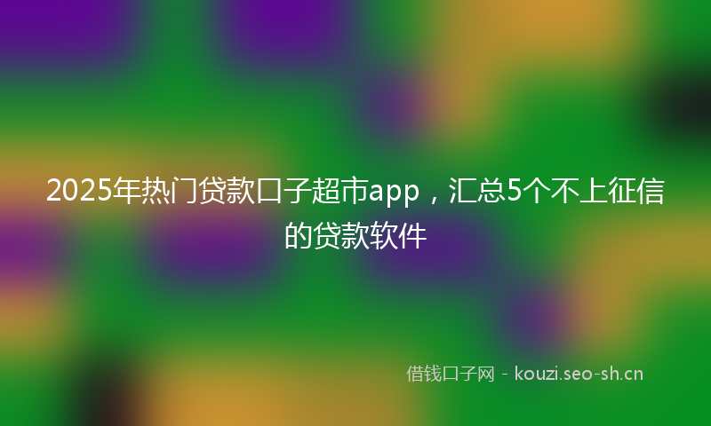 2025年热门贷款口子超市app，汇总5个不上征信的贷款软件