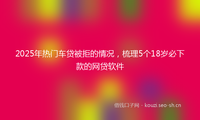 2025年热门车贷被拒的情况，梳理5个18岁必下款的网贷软件
