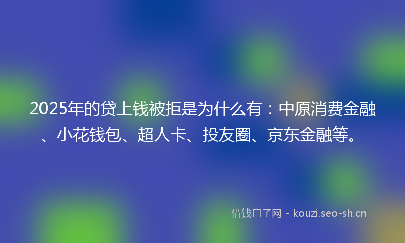 2025年的贷上钱被拒是为什么有：中原消费金融、小花钱包、超人卡、投友圈、京东金融等。
