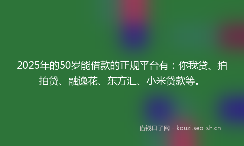 2025年的50岁能借款的正规平台有：你我贷、拍拍贷、融逸花、东方汇、小米贷款等。