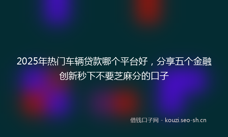 2025年热门车辆贷款哪个平台好，分享五个金融创新秒下不要芝麻分的口子