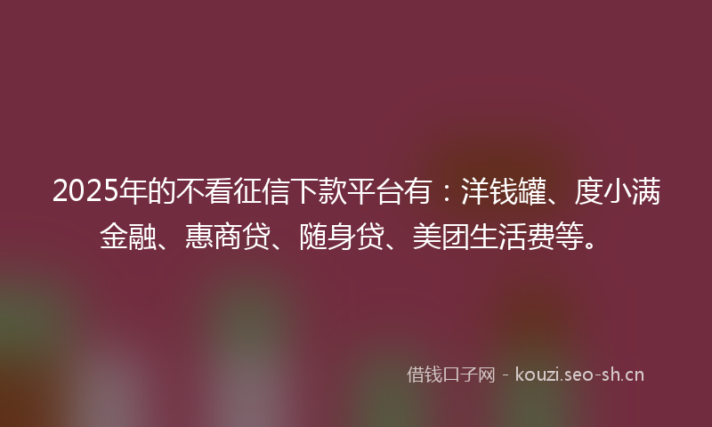 2025年的不看征信下款平台有：洋钱罐、度小满金融、惠商贷、随身贷、美团生活费等。