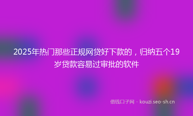 2025年热门那些正规网贷好下款的，归纳五个19岁贷款容易过审批的软件