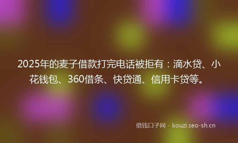 2025年的麦子借款打完电话被拒有：滴水贷、小花钱包、360借条、快贷通、信用卡贷等。