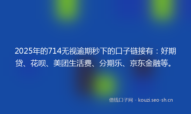 2025年的714无视逾期秒下的口子链接有:好期贷、花呗、美团生活费、分期乐、京东金融等。