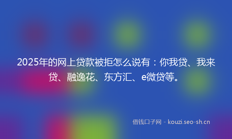 2025年的网上贷款被拒怎么说有：你我贷、我来贷、融逸花、东方汇、e微贷等。