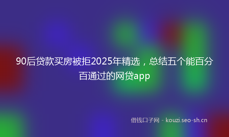 90后贷款买房被拒2025年精选,总结五个能百分百通过的网贷app
