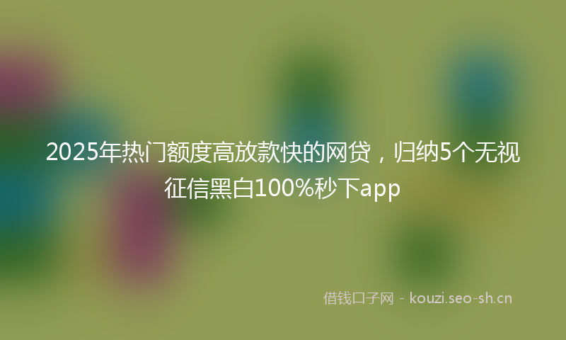 2025年热门额度高放款快的网贷，归纳5个无视征信黑白100%秒下app