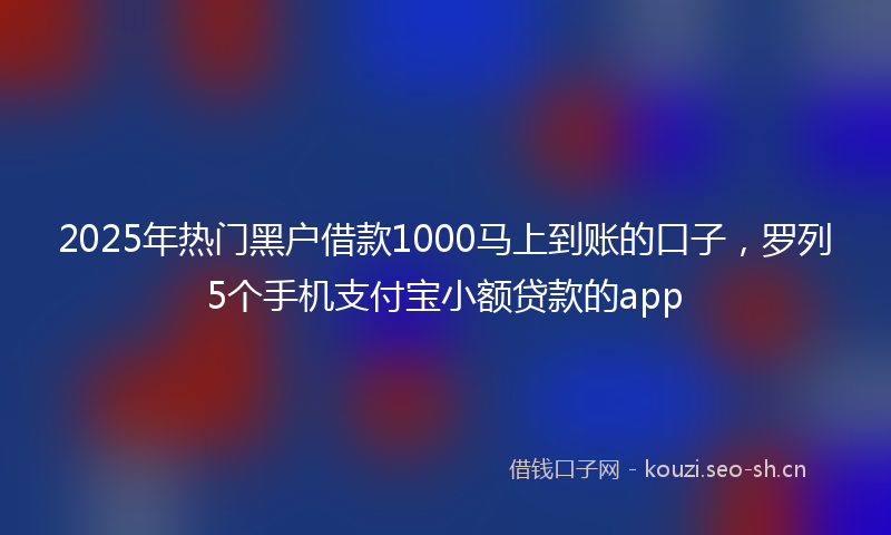 2025年热门黑户借款1000马上到账的口子，罗列5个手机支付宝小额贷款的app