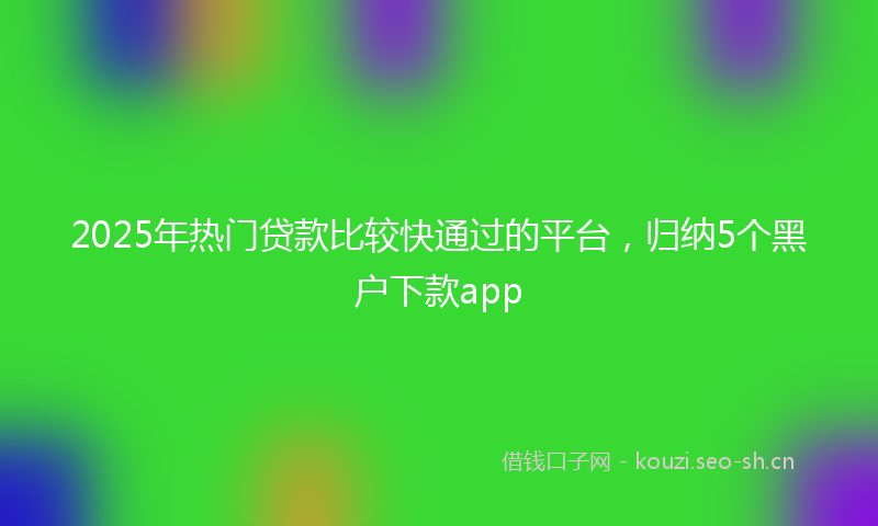 2025年热门贷款比较快通过的平台，归纳5个黑户下款app