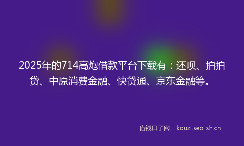 2025年的714高炮借款平台下载有：还呗、拍拍贷、中原消费金融、快贷通、京东金融等。