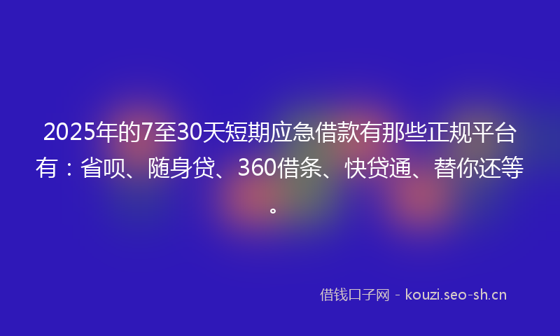 2025年的7至30天短期应急借款有那些正规平台有：省呗、随身贷、360借条、快贷通、替你还等。
