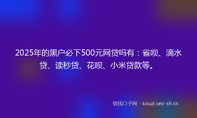 2025年的黑户必下500元网贷吗有：省呗、滴水贷、读秒贷、花呗、小米贷款等。