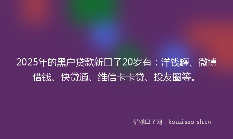 2025年的黑户贷款新口子20岁有：洋钱罐、微博借钱、快贷通、维信卡卡贷、投友圈等。
