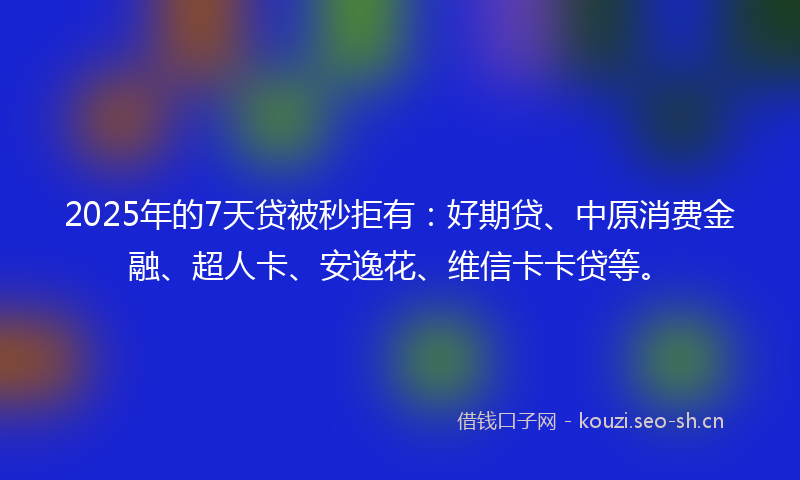 2025年的7天贷被秒拒有：好期贷、中原消费金融、超人卡、安逸花、维信卡卡贷等。
