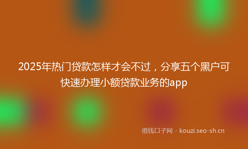 2025年热门贷款怎样才会不过，分享五个黑户可快速办理小额贷款业务的app