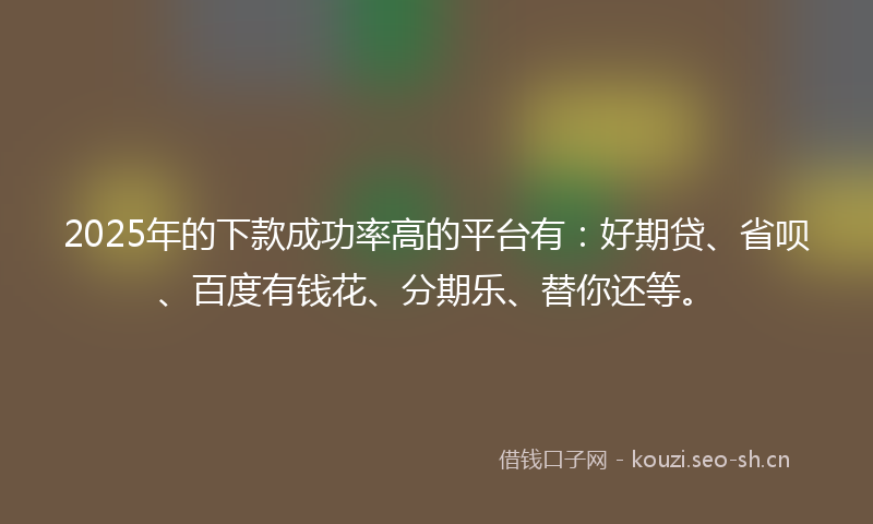 2025年的下款成功率高的平台有：好期贷、省呗、百度有钱花、分期乐、替你还等。
