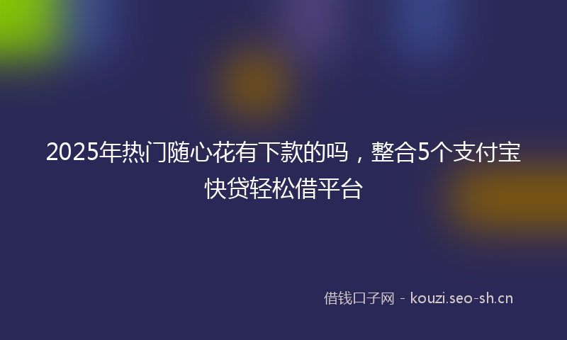 2025年热门随心花有下款的吗，整合5个支付宝快贷轻松借平台