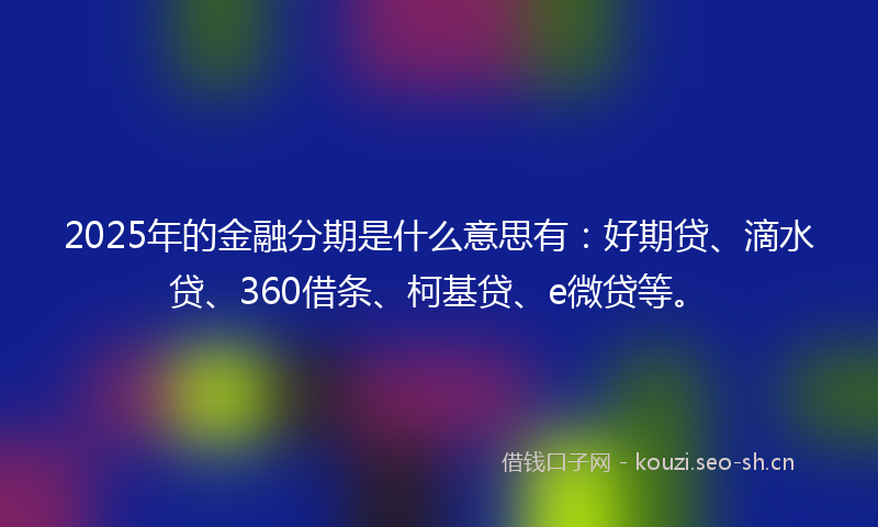 2025年的金融分期是什么意思有：好期贷、滴水贷、360借条、柯基贷、e微贷等。