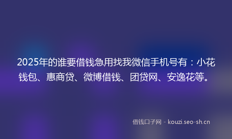 2025年的谁要借钱急用找我微信手机号有：小花钱包、惠商贷、微博借钱、团贷网、安逸花等。