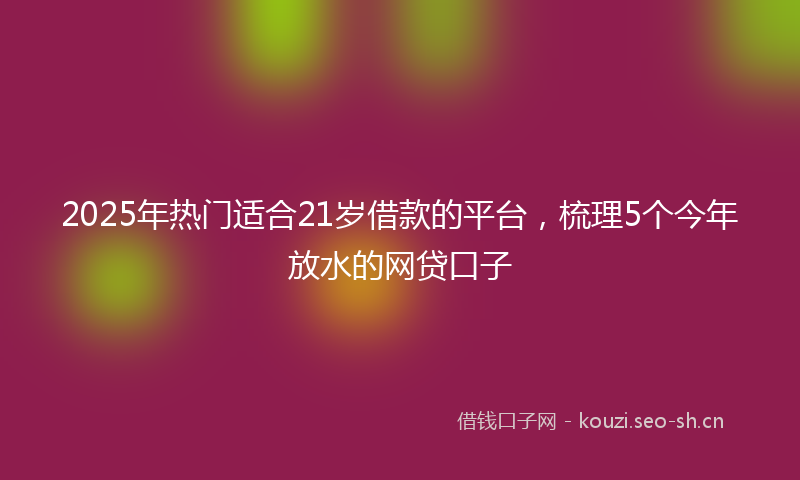 2025年热门适合21岁借款的平台，梳理5个今年放水的网贷口子
