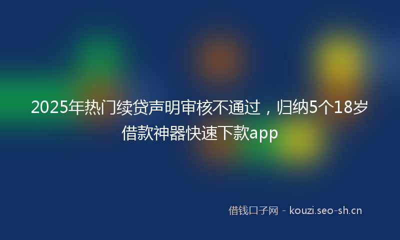 2025年热门续贷声明审核不通过，归纳5个18岁借款神器快速下款app