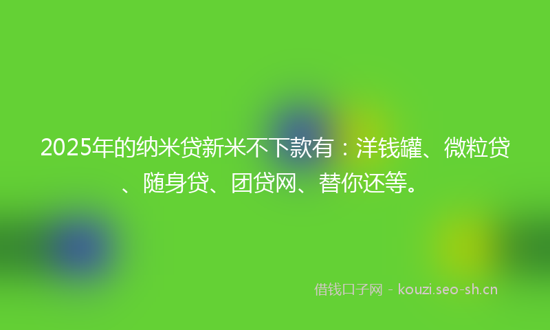 2025年的纳米贷新米不下款有：洋钱罐、微粒贷、随身贷、团贷网、替你还等。