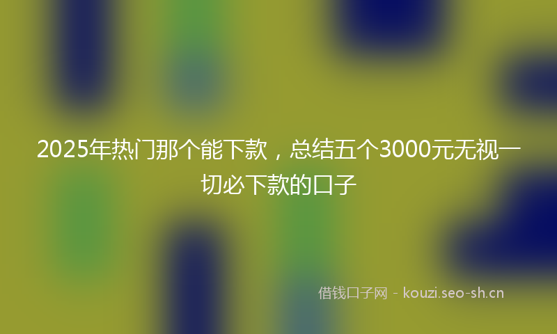 2025年热门那个能下款，总结五个3000元无视一切必下款的口子