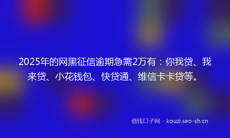 2025年的网黑征信逾期急需2万有：你我贷、我来贷、小花钱包、快贷通、维信卡卡贷等。