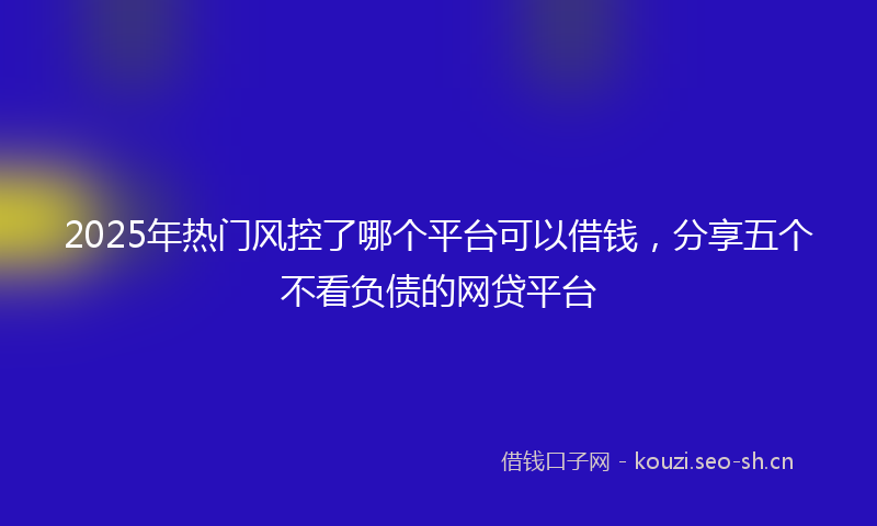 2025年热门风控了哪个平台可以借钱，分享五个不看负债的网贷平台