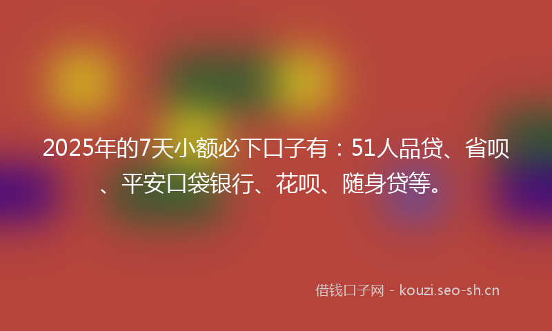 2025年的7天小额必下口子有：51人品贷、省呗、平安口袋银行、花呗、随身贷等。