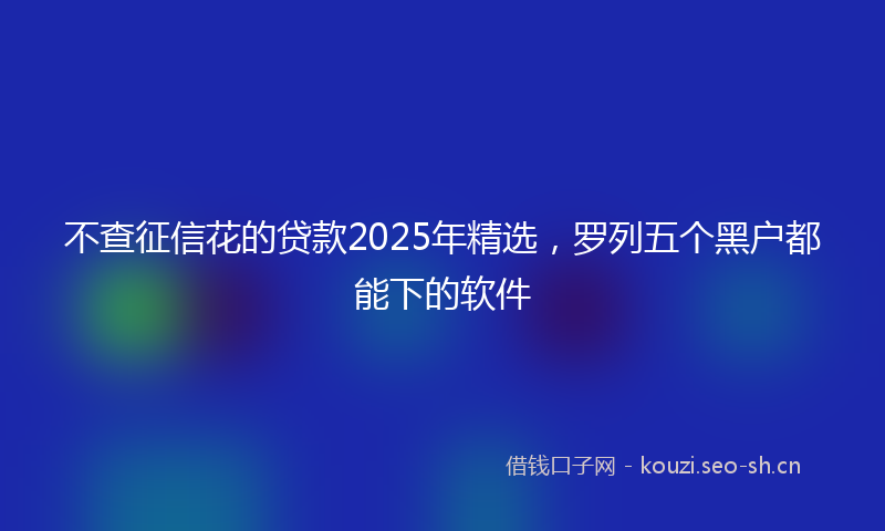 不查征信花的贷款2025年精选，罗列五个黑户都能下的软件