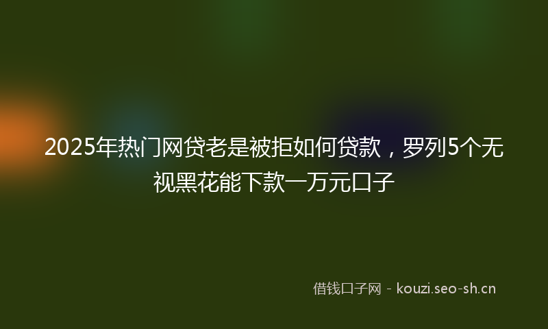 2025年热门网贷老是被拒如何贷款，罗列5个无视黑花能下款一万元口子