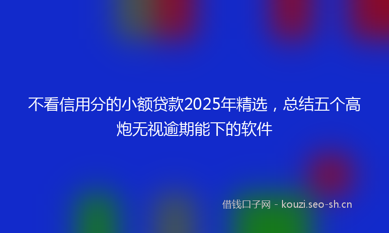 不看信用分的小额贷款2025年精选，总结五个高炮无视逾期能下的软件