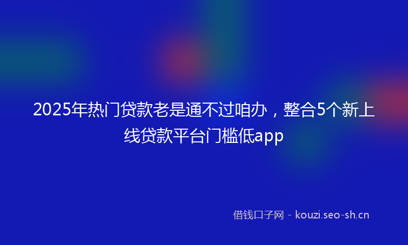 2025年热门贷款老是通不过咱办，整合5个新上线贷款平台门槛低app