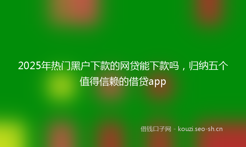 2025年热门黑户下款的网贷能下款吗，归纳五个值得信赖的借贷app