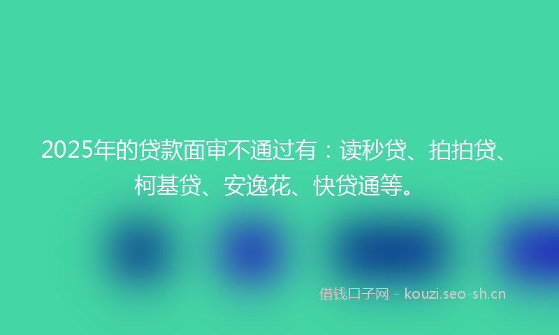 2025年的贷款面审不通过有:读秒贷、拍拍贷、柯基贷、安逸花、快贷通等。