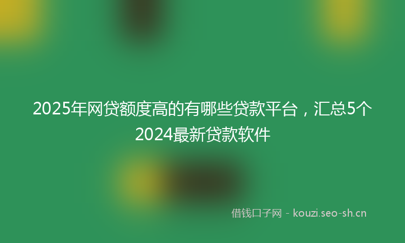 2025年网贷额度高的有哪些贷款平台，汇总5个2024最新贷款软件
