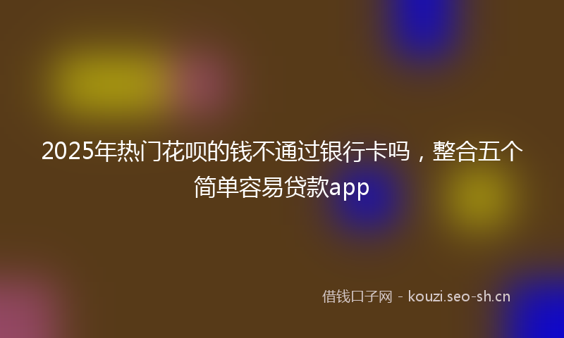 2025年热门花呗的钱不通过银行卡吗，整合五个简单容易贷款app