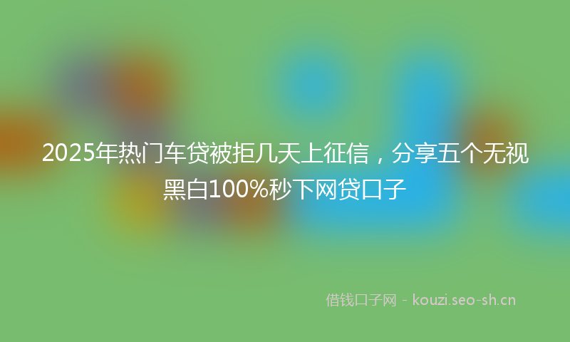 2025年热门车贷被拒几天上征信，分享五个无视黑白100%秒下网贷口子