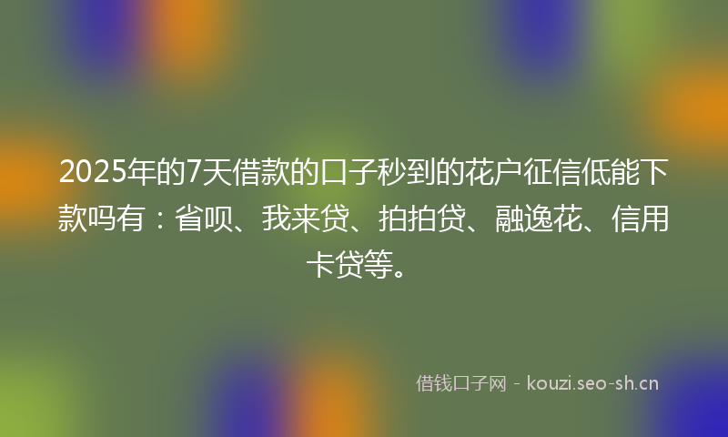 2025年的7天借款的口子秒到的花户征信低能下款吗有：省呗、我来贷、拍拍贷、融逸花、信用卡贷等。