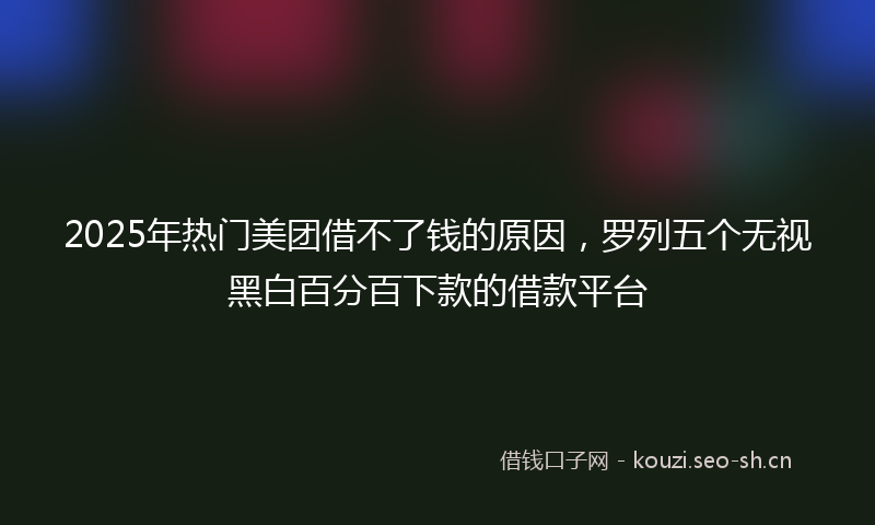 2025年热门美团借不了钱的原因，罗列五个无视黑白百分百下款的借款平台