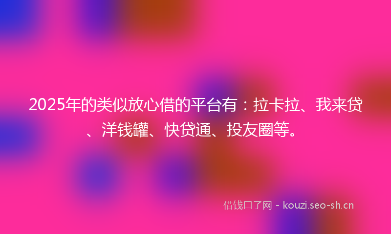 2025年的类似放心借的平台有：拉卡拉、我来贷、洋钱罐、快贷通、投友圈等。