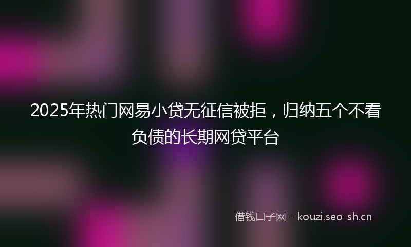 2025年热门网易小贷无征信被拒，归纳五个不看负债的长期网贷平台