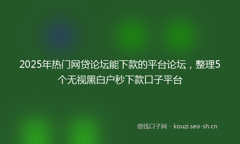 2025年热门网贷论坛能下款的平台论坛，整理5个无视黑白户秒下款口子平台