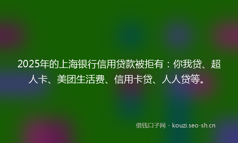2025年的上海银行信用贷款被拒有：你我贷、超人卡、美团生活费、信用卡贷、人人贷等。