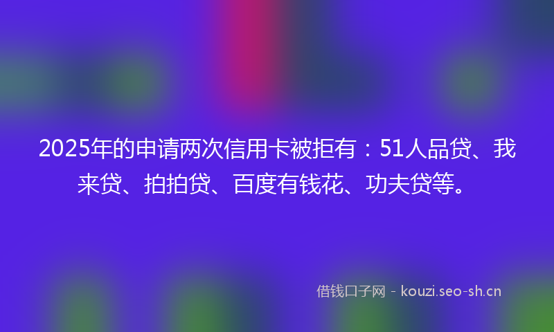 2025年的申请两次信用卡被拒有：51人品贷、我来贷、拍拍贷、百度有钱花、功夫贷等。