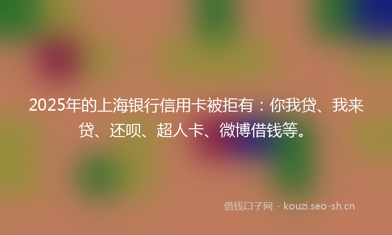 2025年的上海银行信用卡被拒有：你我贷、我来贷、还呗、超人卡、微博借钱等。