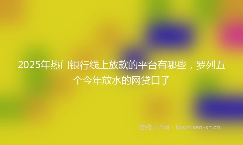 2025年热门银行线上放款的平台有哪些，罗列五个今年放水的网贷口子